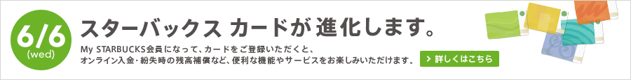 6/6(wed) スターバックス カードが進化します。 My STARBUCKS会員になって、カードをご登録いただくと、オンライン入金・紛失時の残高補償など、便利な機能やサービスをお楽しみいただけます。