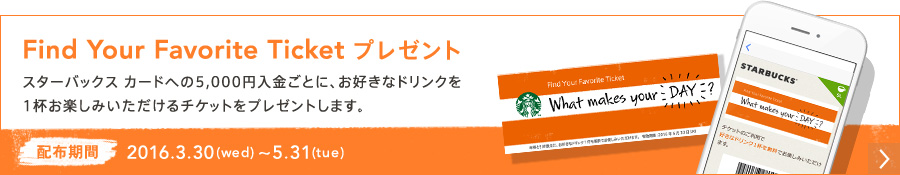 Find Your Favorite Ticket プレゼント スターバックス カードへの5,000円入金ごとに、お好きなドリンクを1杯お楽しみいただけるチケットをプレゼントします。 配布期間 2016.3.30(wed) ～ 5.31(tue)