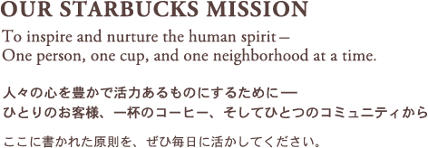 OUR STARBUCKS MISSION To inspire and nurture the human spirit�|One person, one cup, and one neighborhood at a time. �l�X�̐S��L���Ŋ��͂�����̂ɂ��邽�߂�- �ЂƂ�̂��q�l�A��t�̃R�[�q�[�A�����ĂЂƂ̃R�~���j�e�B���� �����ɏ����ꂽ�������A���Ж����Ɋ������Ă��������B
