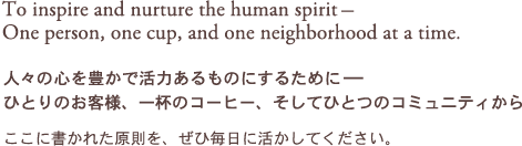 To inspire and nurture the human spirit-One person, one cup, and one neighborhood at a time. 人々の心を豊かで活力あるものにするために- ひとりのお客様、一杯のコーヒー、そしてひとつのコミュニティから ここに書かれた原則を、ぜひ毎日に活かしてください。