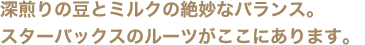 深煎りの豆とミルクの絶妙なバランス。スターバックスのルーツがここにあります。