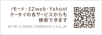 iモード・EZweb・Yahoo!ケータイの各サービスからも検索できます http://www.starbucks.co.jp