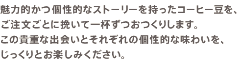 魅力的かつ個性的なストーリーを持ったコーヒー豆を、ご注文ごとに挽いて一杯ずつおつくりします。この貴重な出会いとそれぞれの個性的な味わいを、じっくりとお楽しみください。
