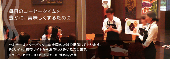 毎日のコーヒータイムを豊かに、美味しくするために　セミナーはスターバックスの全国各店舗で開催しております。PCサイト、携帯サイトからお申し込みいただけます。※コーヒーセミナーは「ビーンズカード」対象商品です。