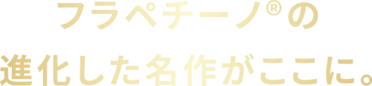 フラペチーノ®の進化した名作がここに。