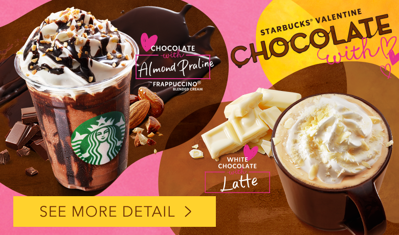 STARBUCKS® VALENTINE CHOCOLATE with CHOCOLATE with Almond Praline FRAPPUCCINO® BLENDED CREAM WHITE CHOCOLATE with Latte SEE MORE DETAIL