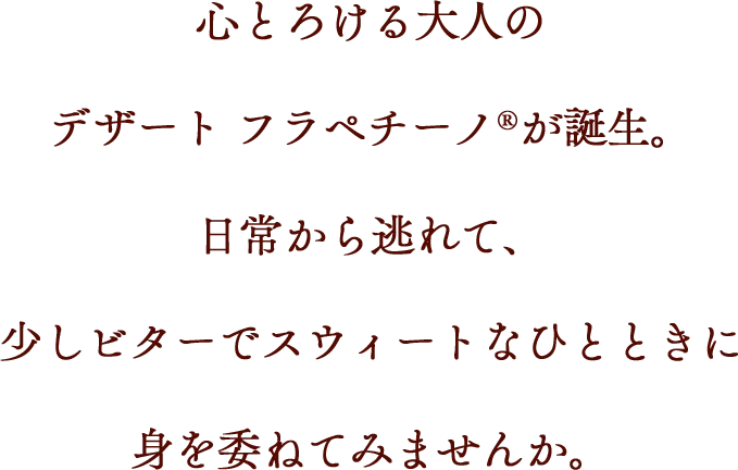 心とろける大人のデザート フラペチーノ®が誕生。日常から逃れて、少しビターでスウィートなひとときに身を委ねてみませんか。