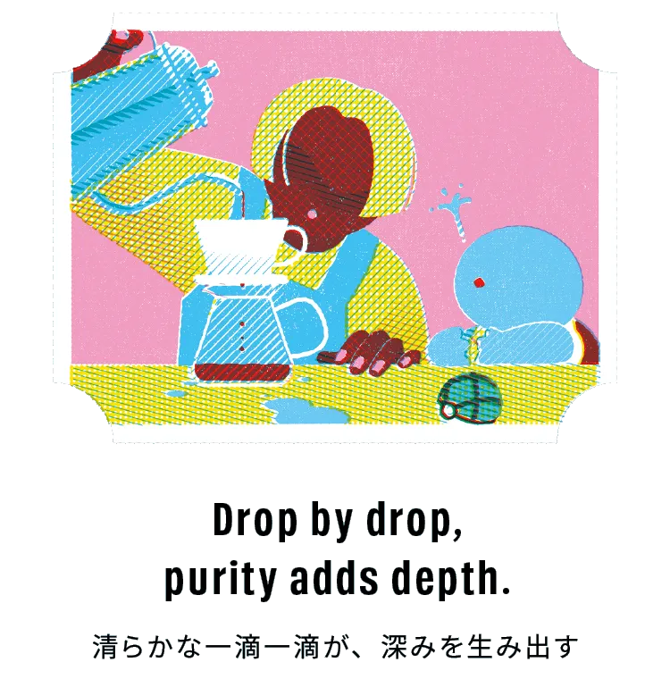 Drop by drop, purity adds depth. 清らかな一滴一滴が、深みを生み出す
