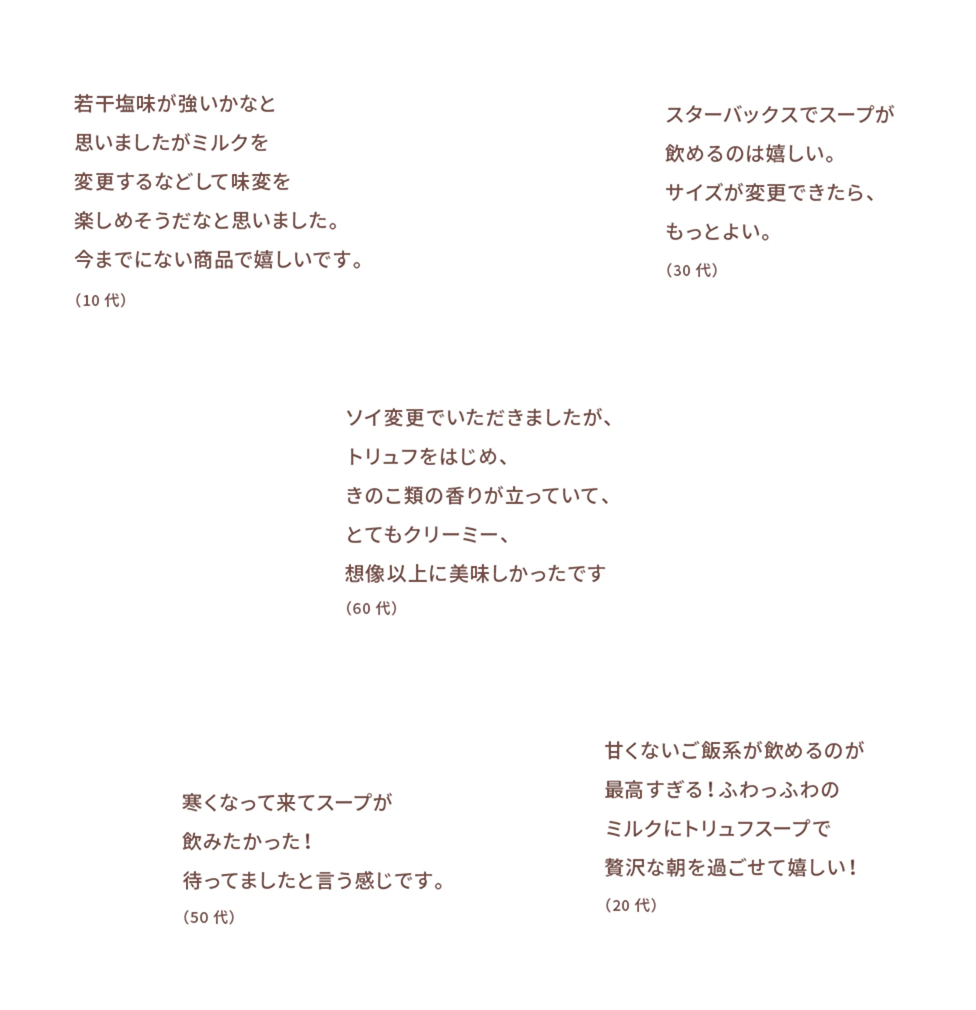 若干塩味が強いかなと思いましたがミルクを変更するなどして味変を楽しめそうだなと思いました。今までにない商品で嬉しいです。(10代) スターバックスでスープが飲めるのは嬉しい。サイズ変更ができたら、もっとよい。(30代) ソイ変更でいただきましたが、トリュフをはじめ、きのこ類の香りが立っていて、とてもクリーミー、想像以上に美味しかったです(60代) 寒くなって来てスープが飲みたかった!待ってましたと言う感じです。(50代) 甘くないご飯系が飲めるのが最高すぎる!ふわっふわのミルクにトリュフスープで贅沢な朝を過ごせて嬉しい!(20代)