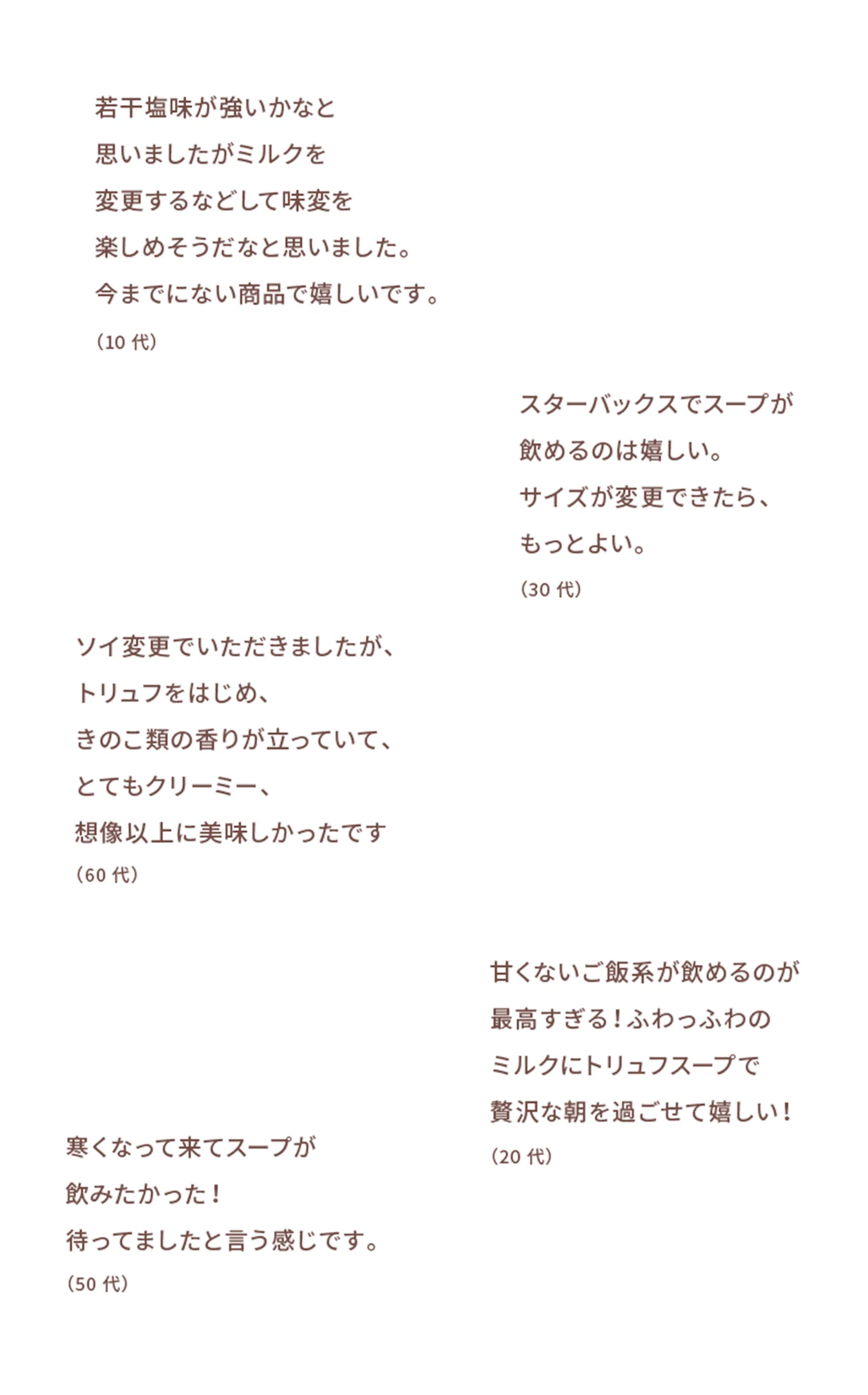 若干塩味が強いかなと思いましたがミルクを変更するなどして味変を楽しめそうだなと思いました。今までにない商品で嬉しいです。(10代) スターバックスでスープが飲めるのは嬉しい。サイズ変更ができたら、もっとよい。(30代) ソイ変更でいただきましたが、トリュフをはじめ、きのこ類の香りが立っていて、とてもクリーミー、想像以上に美味しかったです(60代) 寒くなって来てスープが飲みたかった!待ってましたと言う感じです。(50代) 甘くないご飯系が飲めるのが最高すぎる!ふわっふわのミルクにトリュフスープで贅沢な朝を過ごせて嬉しい!(20代)