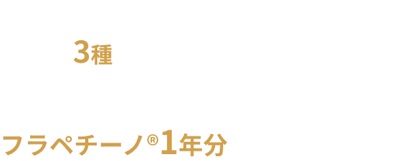 期間中、対象商品を3種購入されたお客様に、抽選で100名様にフラペチーノ®1年分をプレゼントします。