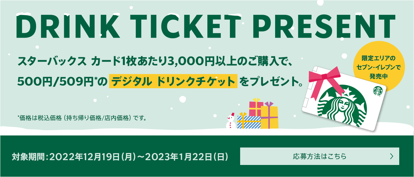 DRINK TICKET PRESENT スターバックス カード1枚あたり3,000円以上のご購入で、500円／509円*のデジタル ドリンクチケットをプレゼント。*価格は税込価格（持ち帰り価格／店内価格）です。限定エリアのセブン-イレブンで発売中対象期間：2022年12月19日（月）～2023年1月22日（日）応募方法はこちら