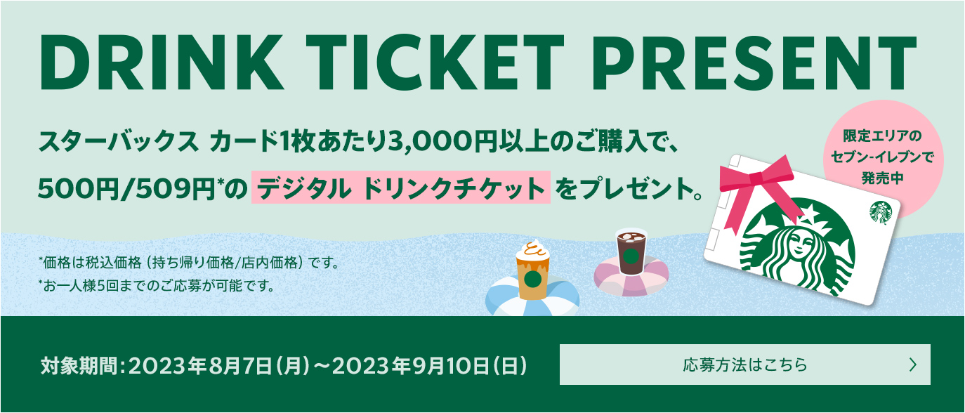 DRINK TICKET PRESENT スターバックスカード1枚あたり3,000円以上のご購入で、500円/509円のデジタルドリンクチケットをプレゼント。限定エリアのセブン-イレブンで発売中