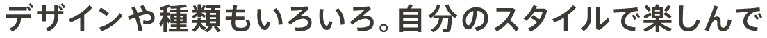 デザインや種類もいろいろ。自分のスタイルで楽しんで