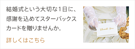 結婚式という大切な1日に、感謝を込めてスターバックス カードを贈りませんか。詳しくはこちら