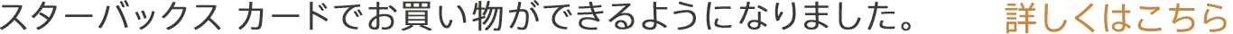 スターバックス カードでお買い物ができるようになりました。 詳しくはこちら