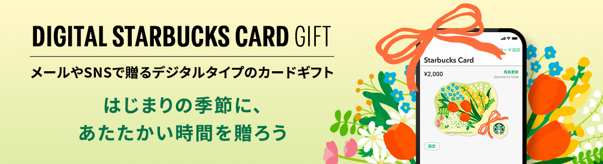DIGITAL STARBUCKS CARD GIFT メールやSNSで贈るデジタルタイプのカードギフト はじまりの季節に、あたたかい時間を贈ろう