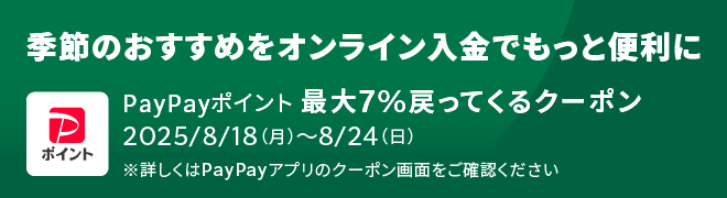 季節のおすすめをオンライン入金でもっと便利に PayPayポイント 最大7%戻ってくるクーポン 2025/8/18(月)～8/24(日) ※詳しくはPayPayアプリのクーポン画面をご確認ください