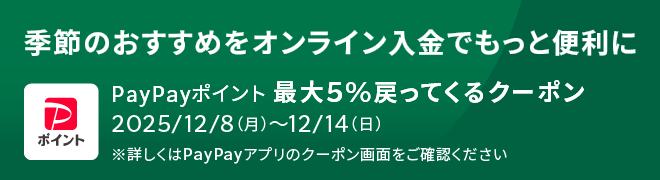 季節のおすすめをオンライン入金でもっと便利に PayPayポイント 最大5%戻って来るクーポン 2025/12/8(月) ~ 12/14(日) ※詳しくはPayPayアプリのクーポン画面をご確認ください