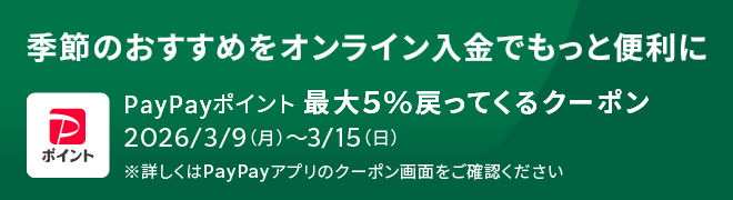 季節のおすすめをオンライン入金でもっと便利に PayPayポイント 最大5%戻ってくるクーポン 2026/3/9(月)～3/15(日) ※詳しくはPayPayアプリのクーポン画面をご確認ください