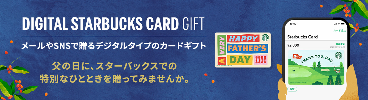 DIGITAL STARBUCKS CARD GIFT メールやSNSで贈るデジタルタイプのカードギフト 父の日に、スターバックスでの 特別なひとときを贈ってみませんか。