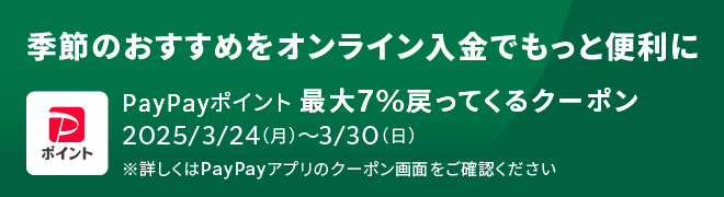 季節のおすすめをオンライン入金でもっと便利に PayPayポイント最大7%戻ってくるクーポン 2025/3/24(月)~3/30(日) ※詳しくはPay Payアプリのクーポン画面をご確認ください