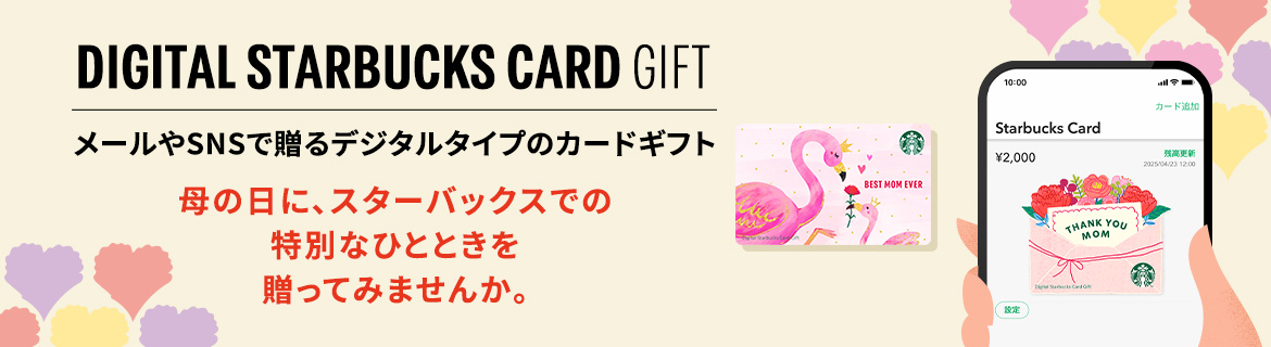 DIGITAL STARBUCKS CARD GIFT メールやSNSで贈るデジタルタイプのカードギフト 母の日に、スターバックスでの 特別なひとときを 贈ってみませんか。