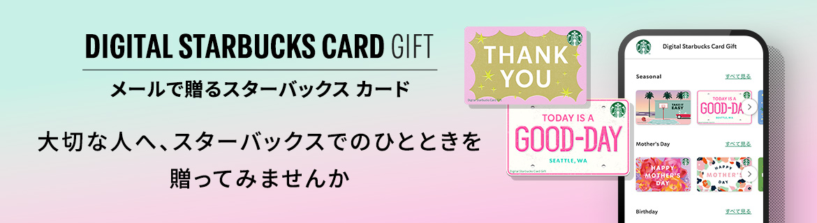 DIGITAL STARBUCKS CARD GIFT メールで贈るスターバックス カード いつものメールに、今日は「ありがとう」を 添えてみませんか。HAPPY MOTHER'S DAY 母の日は、 私の好きを贈ろう。MOTHER'S DAY GIFT
