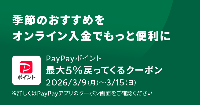 季節のおすすめをオンライン入金でもっと便利に PayPayポイント 最大5%戻ってくるクーポン 2026/3/9(月)～3/15(日) ※詳しくはPayPayアプリのクーポン画面をご確認ください