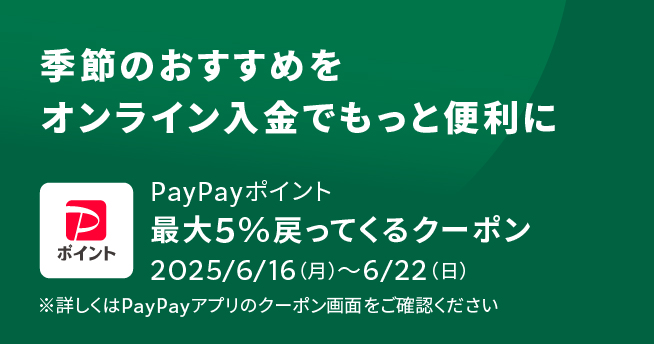 季節のおすすめをオンライン入金でもっと便利に PayPayポイント 最大5%戻ってくるクーポン 2025/6/16(月)~6/22(日) ※詳しくはPay Payアプリのクーポン画面をご確認ください