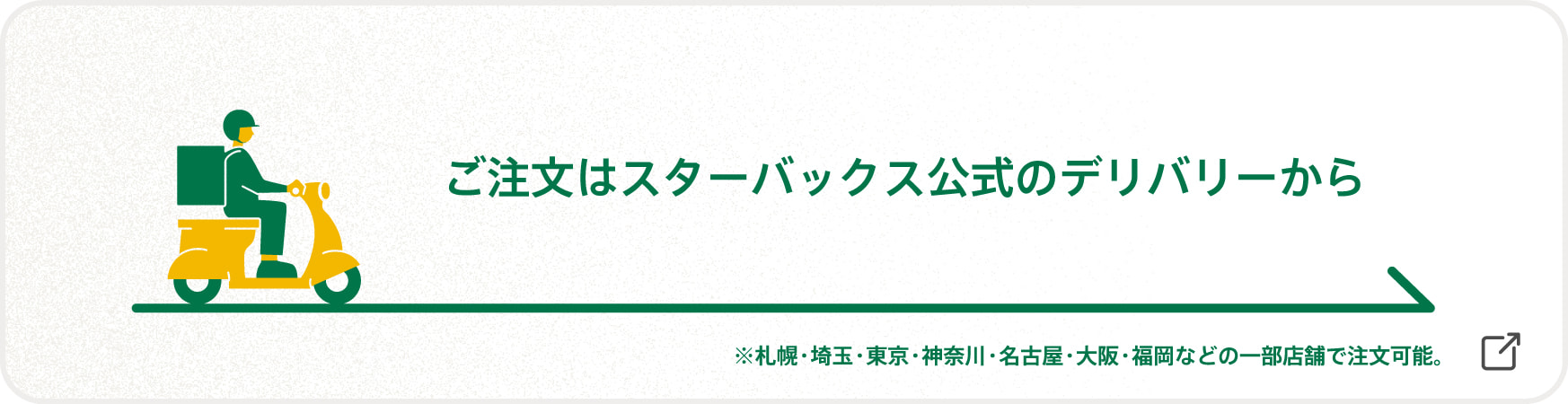 ご注文はスターバックス公式のデリバリーから ※札幌・埼玉・東京・神奈川・名古屋・大阪・福岡などの一部店舗で注文可能。