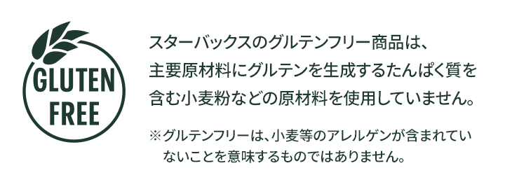 GLUTEN FREE スターバックスのグルテンフリー商品は、主要原材料にグルテンを生成するたんぱく質を含む小麦粉などの原材料を使用していません。※グルテンフリーは、小麦等のアレルゲンが含まれていないことを意味するものではありません。