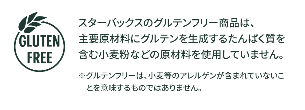 GLUTEN FREE スターバックスのグルテンフリー商品は、主要原材料にグルテンを生成するたんぱく質を含む小麦粉などの原材料を使用していません。※グルテンフリーは、小麦等のアレルゲンが含まれていないことを意味するものではありません。