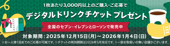 1枚あたり3,000円以上のご購入・ご応募でデジタルドリンクチケットプレゼント 全国のセブン-イレブンとローソンで発売中 対象期間:2025年12月15日(月)～2026年1月4日(日) ※お一人様1回までのご応募が可能です。※チケットの有効期限は2026年5月末日です。※一部お取扱いの無い店舗がございます。