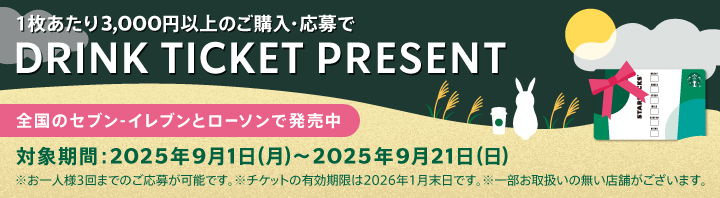 1枚あたり3,000円以上のご購入・応募で DRINK TICKET PRESENT 全国のセブン-イレブンとローソンで発売中 対象期間:2025年9月1日(月)～2025年9月21日(日) *お一人様3回までのご応募が可能です。 *チケットの有効期限は2026年1月末日です。 *一部お取扱いの無い店舗がございます。