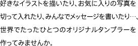 好きなイラストを描いたり、お気に入りの写真を切って入れたり、みんなでメッセージを書いたり…、世界でたったひとつのオリジナルタンブラーを作ってみませんか。