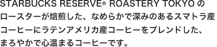 STARBUCKS RESERVE® ROASTERY TOKYOのロースターが焙煎した、なめらかで深みのあるスマトラ産コーヒーにラテンアメリカ産コーヒーをブレンドした、まろやかで心温まるコーヒーです。