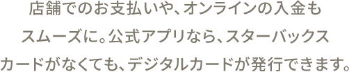 店舗でのお支払いや、オンラインの入金もスムーズに。公式アプリなら、スターバックスカードがなくても、デジタルカードが発行できます。