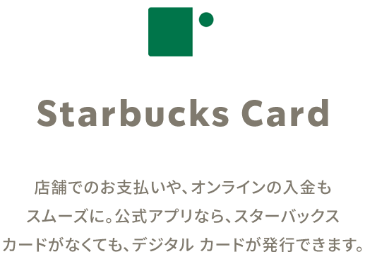 Starbucks Card 店舗でのお支払いや、オンラインの入金もスムーズに。公式アプリなら、スターバックスカードがなくても、デジタルカードが発行できます。