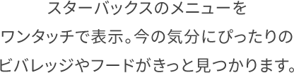 Product スターバックスのメニューをワンタッチで表示。今の気分にぴったりのビバレッジやフードがきっと見つかります。