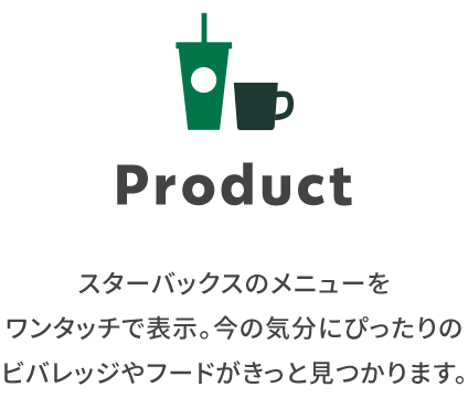 Product スターバックスのメニューをワンタッチで表示。今の気分にぴったりのビバレッジやフードがきっと見つかります。