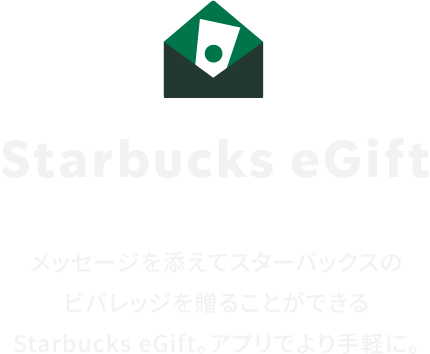 Starbucks eGift メッセージを添えてスターバックスのビバレッジを贈ることができるStarbucks eGift。アプリでより手軽に。