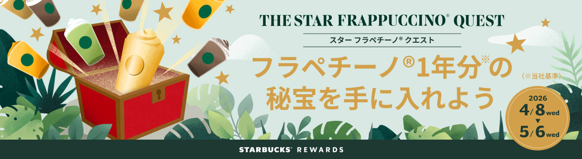THE STAR FRAPPUCCINO QUEST スターフラペチーノ クエスト
フラペチーノ®1年分の秘宝を手に入れよう(※当社基準)。 2026 4/8 wed 5/6 wed