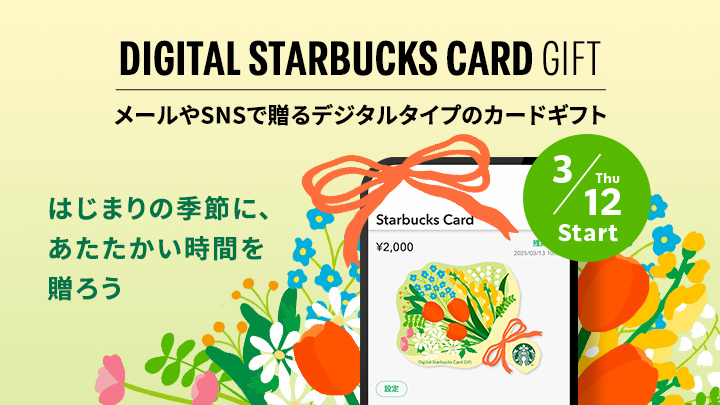 DIGITAL STARBUCKS CARD GIFT メールやSNSで贈るデジタルタイプのカードギフト はじまりの季節に、あたたかい時間を贈ろう 3/12 Thu Start