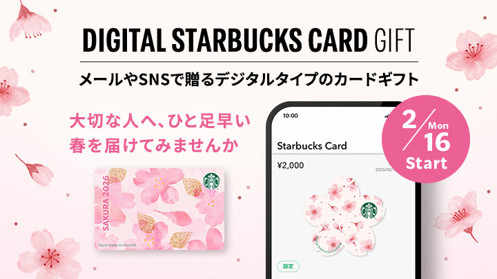 DIGITAL STARBUCKS CARD GIFT メールやSNSで贈るデジタルタイプのカードギフト 大切な人へ、ひと足早い 春を届けてみませんか 2/16 Mon Start