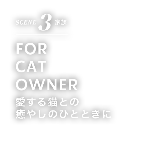 SCENE 3 家族 FOR CAT OWNER 愛する猫との 癒しのひとときに