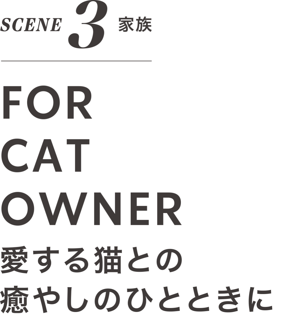 SCENE 3 家族 FOR CAT OWNER 愛する猫との 癒しのひとときに