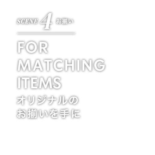 SCENE 4 お揃い FOR MATCHING ITEMS オリジナルの お揃いを手に
