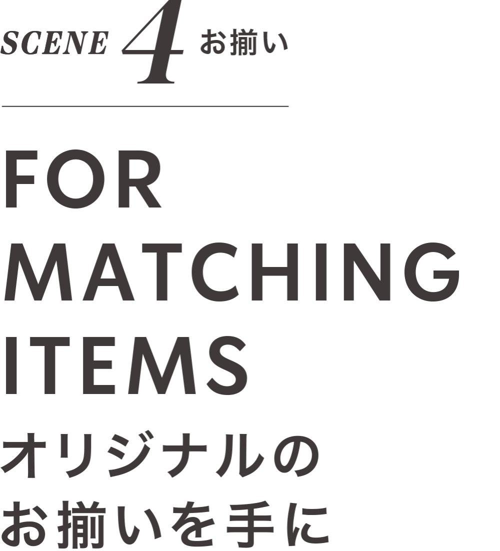 SCENE 4 お揃い FOR MATCHING ITEMS オリジナルの お揃いを手に