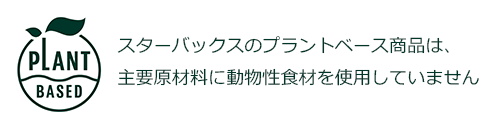 PLANT BASED スターバックスのプラントベース商品は、主要原材料に動物性食材を使用していません